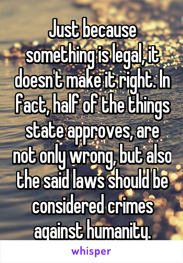 Just because something is legal, it doesn't make it right. In fact, half of the things state approves, are not only wrong, but also the said laws should be considered crimes against humanity.