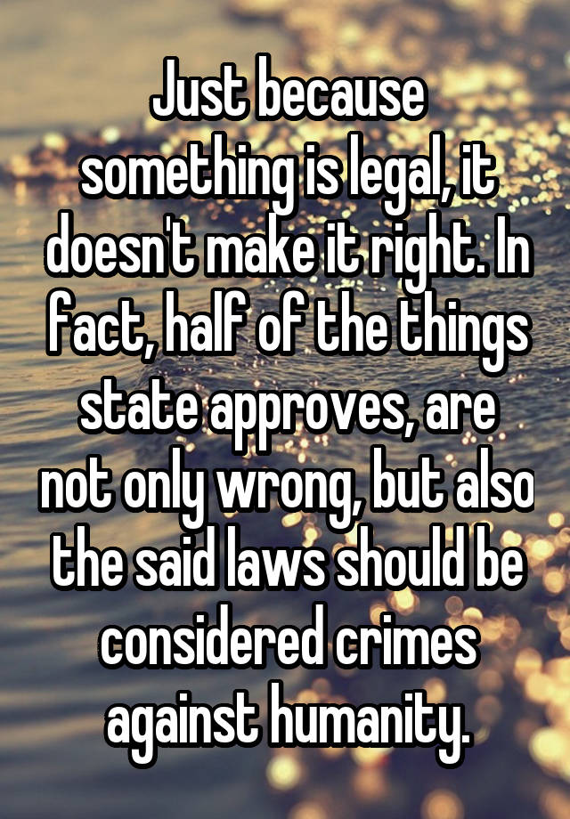 Just because something is legal, it doesn't make it right. In fact, half of the things state approves, are not only wrong, but also the said laws should be considered crimes against humanity.