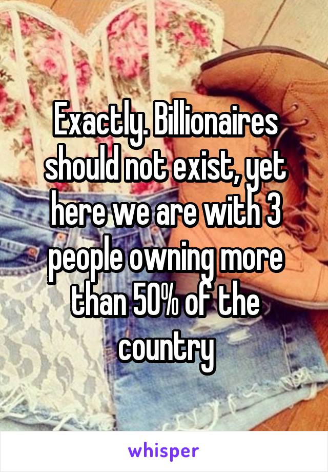 Exactly. Billionaires should not exist, yet here we are with 3 people owning more than 50% of the country