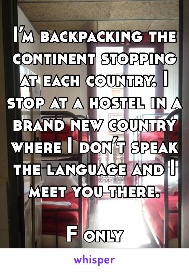 I’m backpacking the continent stopping at each country. I stop at a hostel in a brand new country where I don’t speak the language and I meet you there.

F only