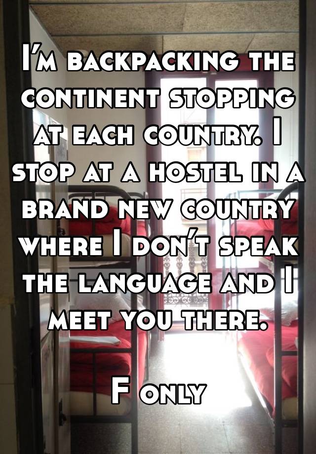 I’m backpacking the continent stopping at each country. I stop at a hostel in a brand new country where I don’t speak the language and I meet you there.

F only