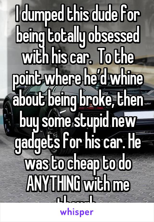 I dumped this dude for being totally obsessed with his car.  To the point where he’d whine about being broke, then buy some stupid new gadgets for his car. He was to cheap to do ANYTHING with me though.