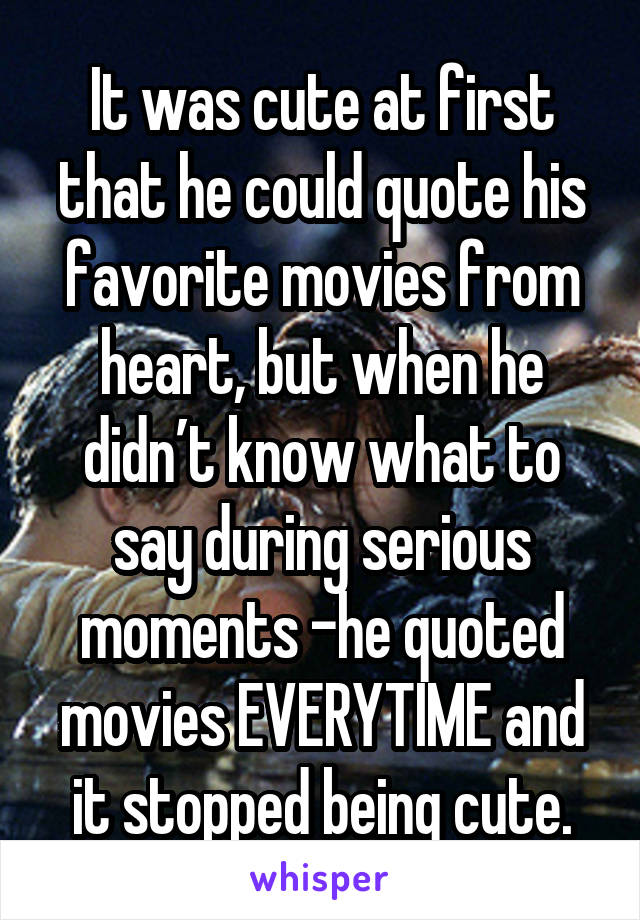It was cute at first that he could quote his favorite movies from heart, but when he didn’t know what to say during serious moments -he quoted movies EVERYTIME and it stopped being cute.
