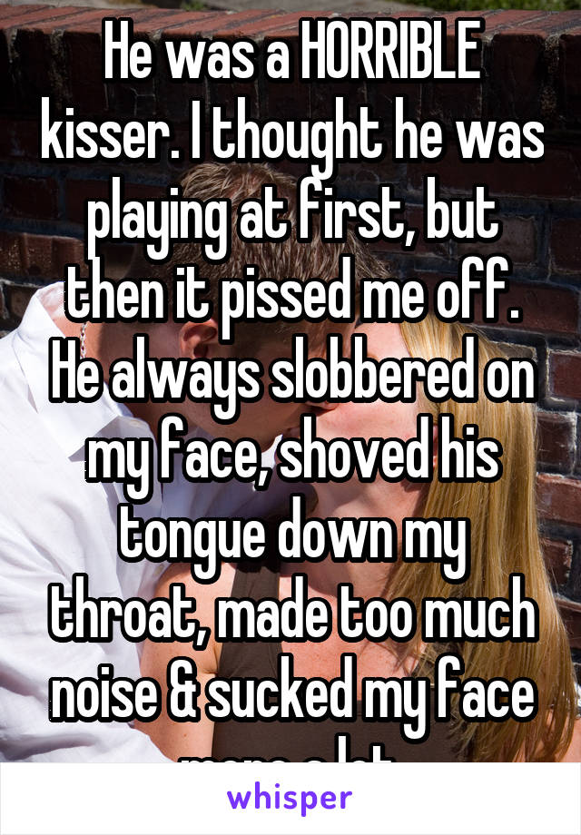 He was a HORRIBLE kisser. I thought he was playing at first, but then it pissed me off. He always slobbered on my face, shoved his tongue down my throat, made too much noise & sucked my face more a lot.