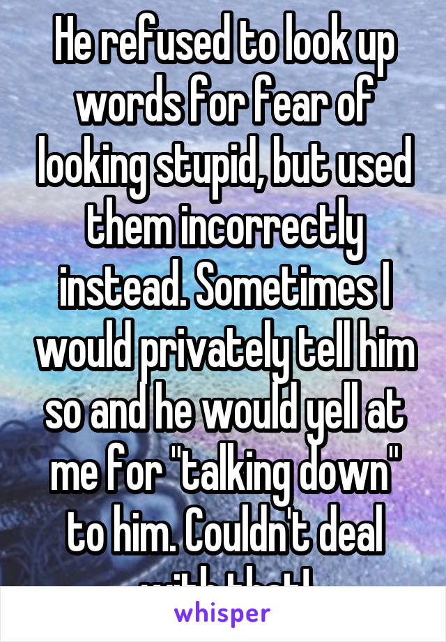 He refused to look up words for fear of looking stupid, but used them incorrectly instead. Sometimes I would privately tell him so and he would yell at me for "talking down" to him. Couldn't deal with that!