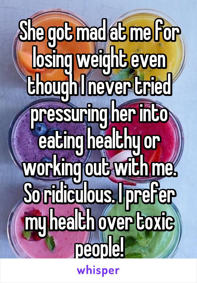 She got mad at me for losing weight even though I never tried pressuring her into eating healthy or working out with me. So ridiculous. I prefer my health over toxic people!