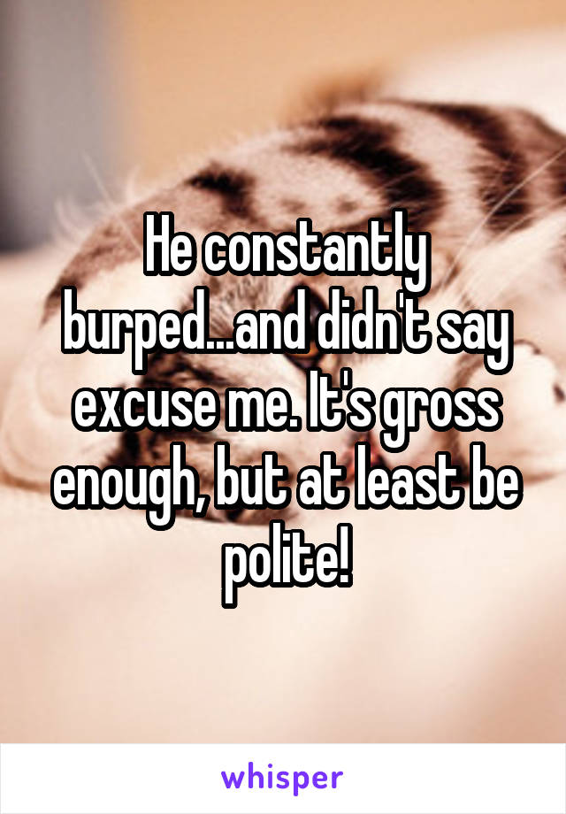 He constantly burped...and didn't say excuse me. It's gross enough, but at least be polite!