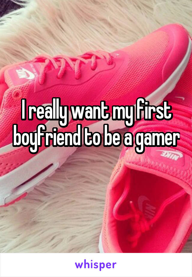 I really want my first boyfriend to be a gamer 