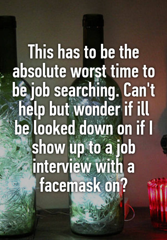 This has to be the absolute worst time to be job searching. Can't help but wonder if ill be looked down on if I show up to a job interview with a facemask on?