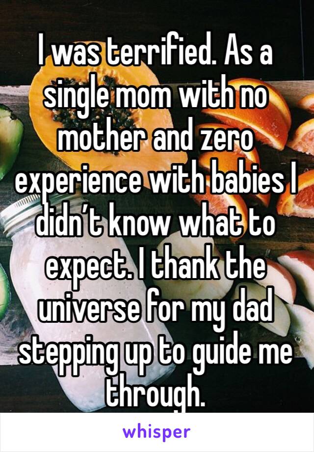 I was terrified. As a single mom with no mother and zero experience with babies I didn’t know what to expect. I thank the universe for my dad stepping up to guide me through. 