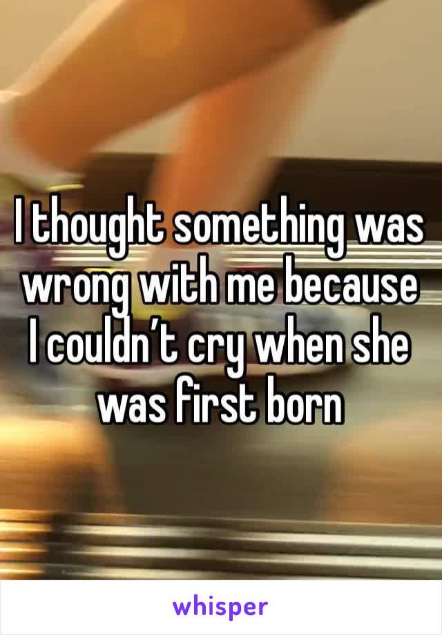 I thought something was wrong with me because I couldn’t cry when she was first born 