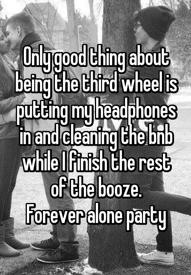 Only good thing about being the third wheel is putting my headphones in and cleaning the bnb while I finish the rest of the booze.
Forever alone party