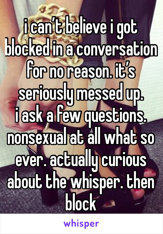 i can’t believe i got blocked in a conversation for no reason. it’s seriously messed up. 
i ask a few questions. nonsexual at all what so ever. actually curious about the whisper. then block