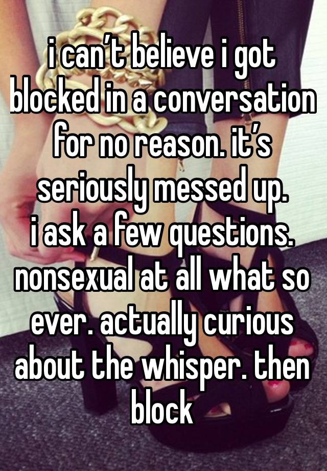 i can’t believe i got blocked in a conversation for no reason. it’s seriously messed up. 
i ask a few questions. nonsexual at all what so ever. actually curious about the whisper. then block