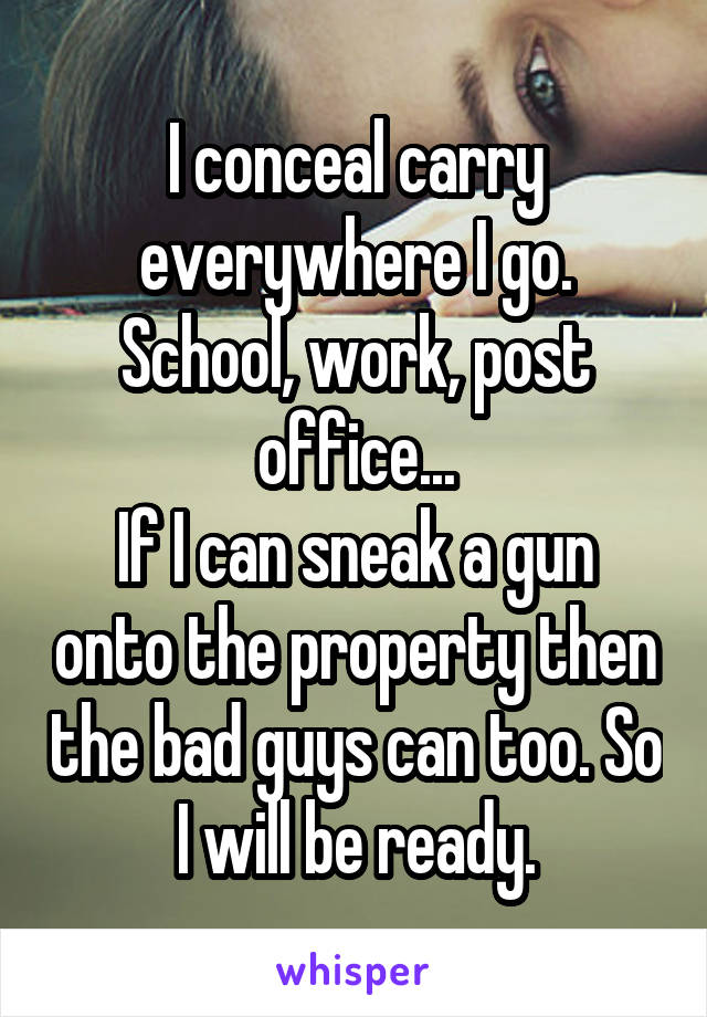 I conceal carry everywhere I go. School, work, post office...
If I can sneak a gun onto the property then the bad guys can too. So I will be ready.