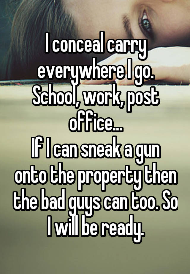 I conceal carry everywhere I go. School, work, post office...
If I can sneak a gun onto the property then the bad guys can too. So I will be ready.