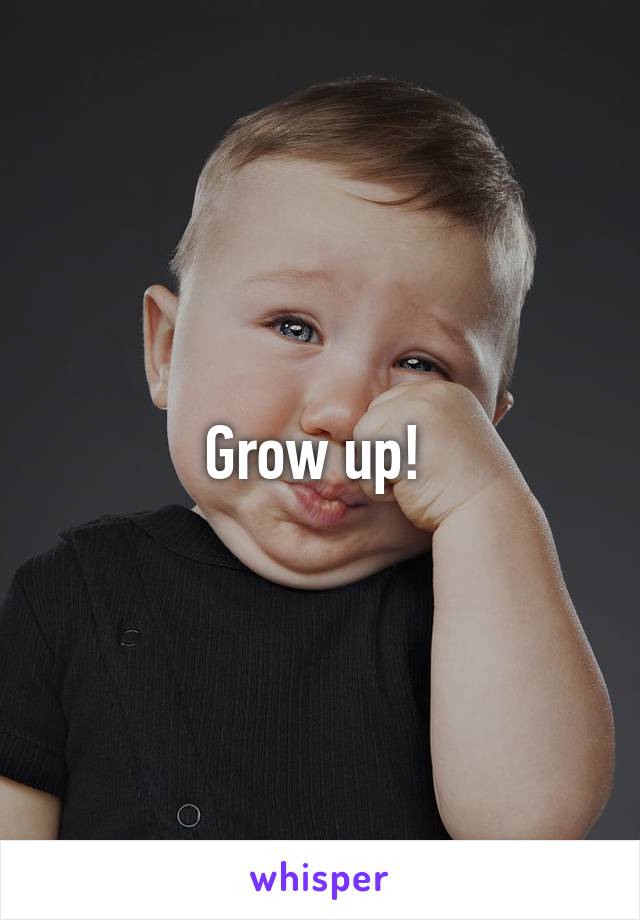 Grow up! 