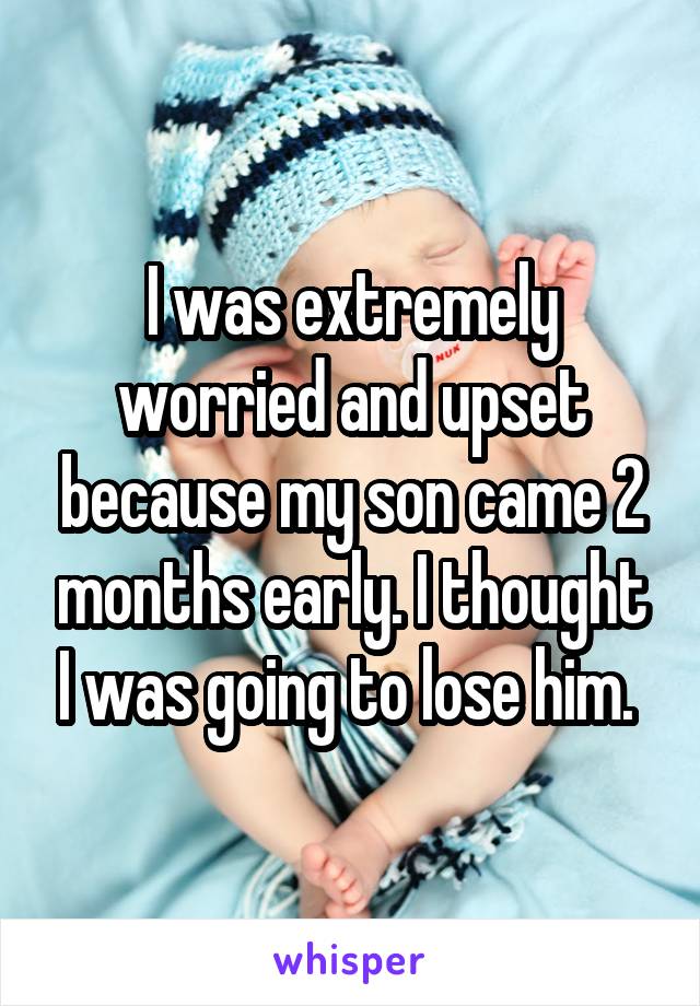 I was extremely worried and upset because my son came 2 months early. I thought I was going to lose him. 