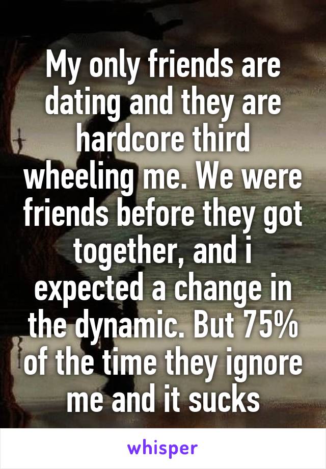 My only friends are dating and they are hardcore third wheeling me. We were friends before they got together, and i expected a change in the dynamic. But 75% of the time they ignore me and it sucks