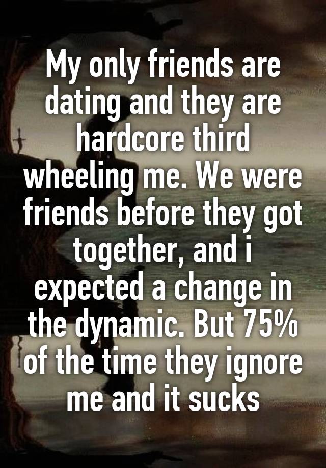 My only friends are dating and they are hardcore third wheeling me. We were friends before they got together, and i expected a change in the dynamic. But 75% of the time they ignore me and it sucks