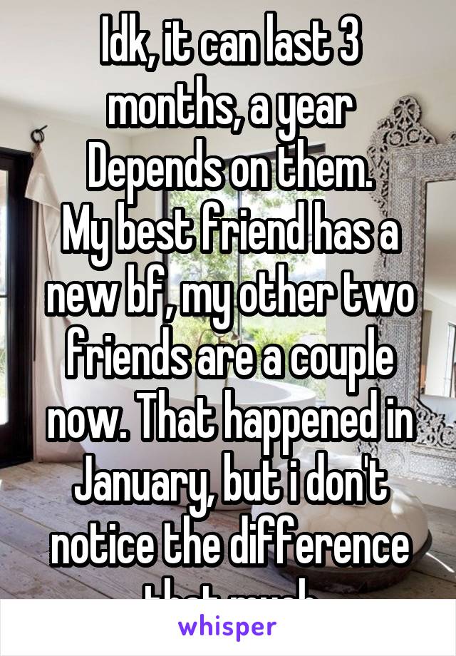 Idk, it can last 3 months, a year
Depends on them.
My best friend has a new bf, my other two friends are a couple now. That happened in January, but i don't notice the difference that much