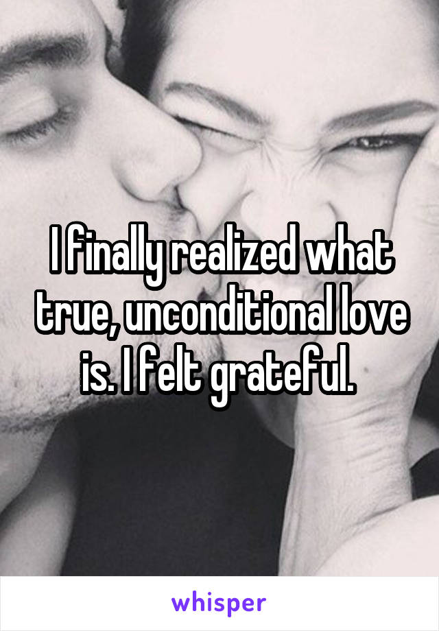 I finally realized what true, unconditional love is. I felt grateful. 