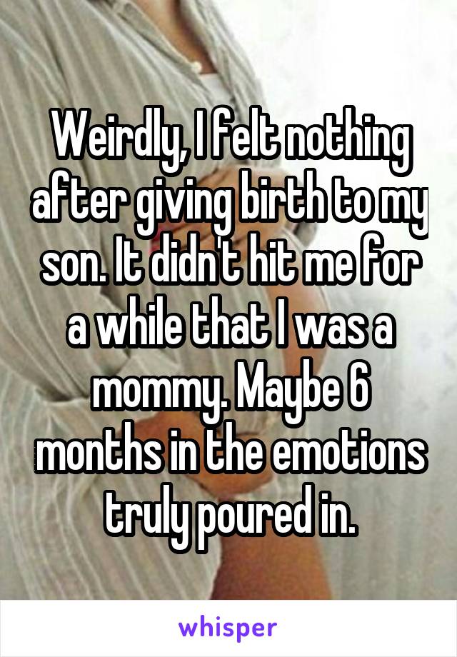 Weirdly, I felt nothing after giving birth to my son. It didn't hit me for a while that I was a mommy. Maybe 6 months in the emotions truly poured in.