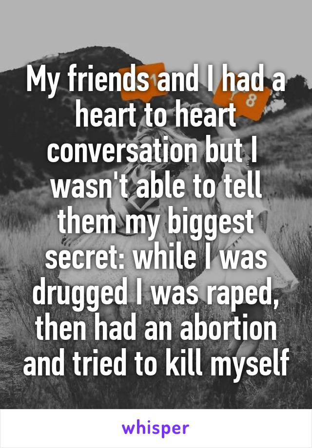 My friends and I had a heart to heart conversation but I  wasn't able to tell them my biggest secret: while I was drugged I was raped, then had an abortion and tried to kill myself