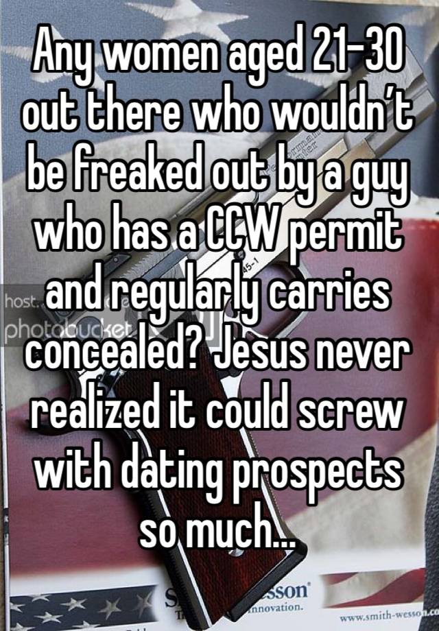 Any women aged 21-30 out there who wouldn’t be freaked out by a guy who has a CCW permit and regularly carries concealed? Jesus never realized it could screw with dating prospects so much...