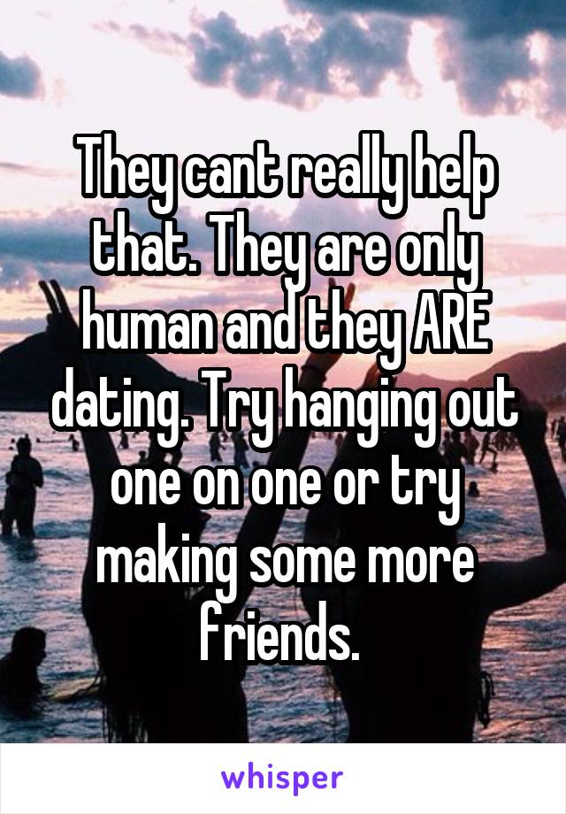 They cant really help that. They are only human and they ARE dating. Try hanging out one on one or try making some more friends. 