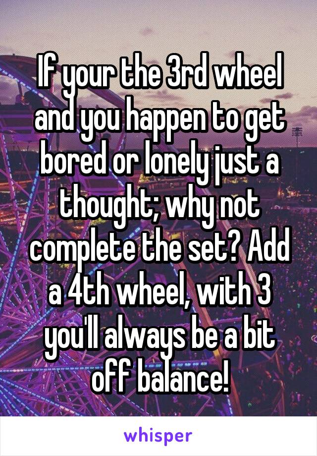 If your the 3rd wheel and you happen to get bored or lonely just a thought; why not complete the set? Add a 4th wheel, with 3 you'll always be a bit off balance!