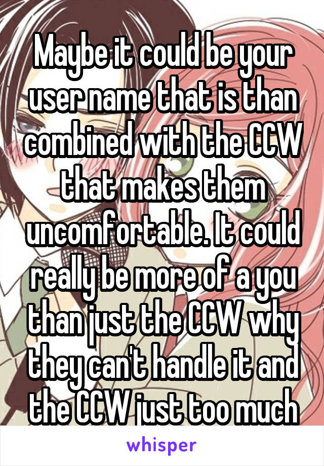 Maybe it could be your user name that is than combined with the CCW that makes them uncomfortable. It could really be more of a you than just the CCW why they can't handle it and the CCW just too much