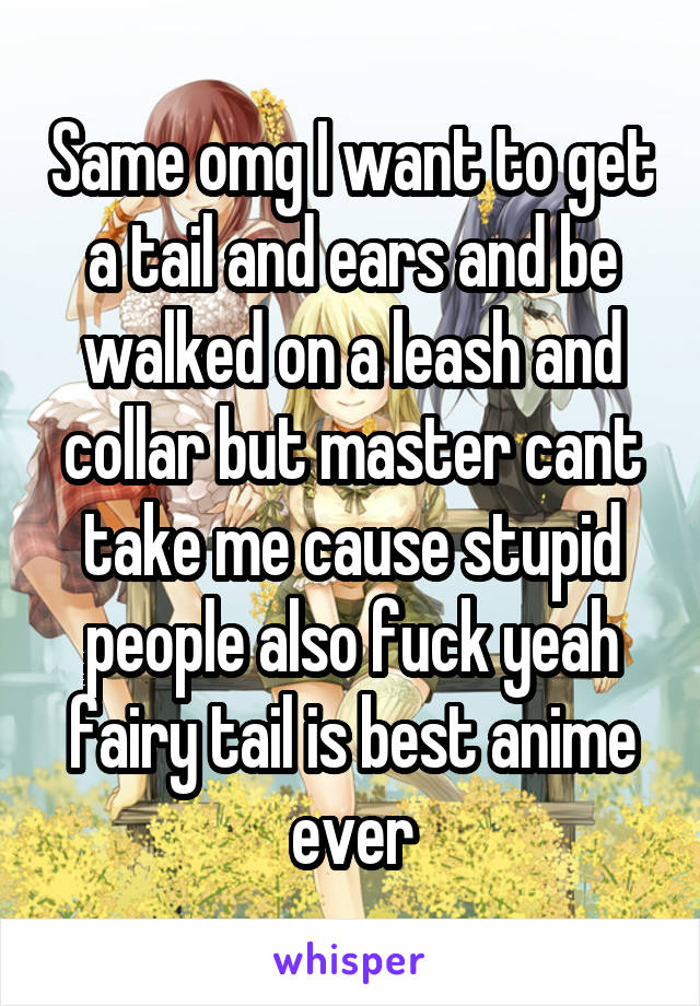 Same omg I want to get a tail and ears and be walked on a leash and collar but master cant take me cause stupid people also fuck yeah fairy tail is best anime ever