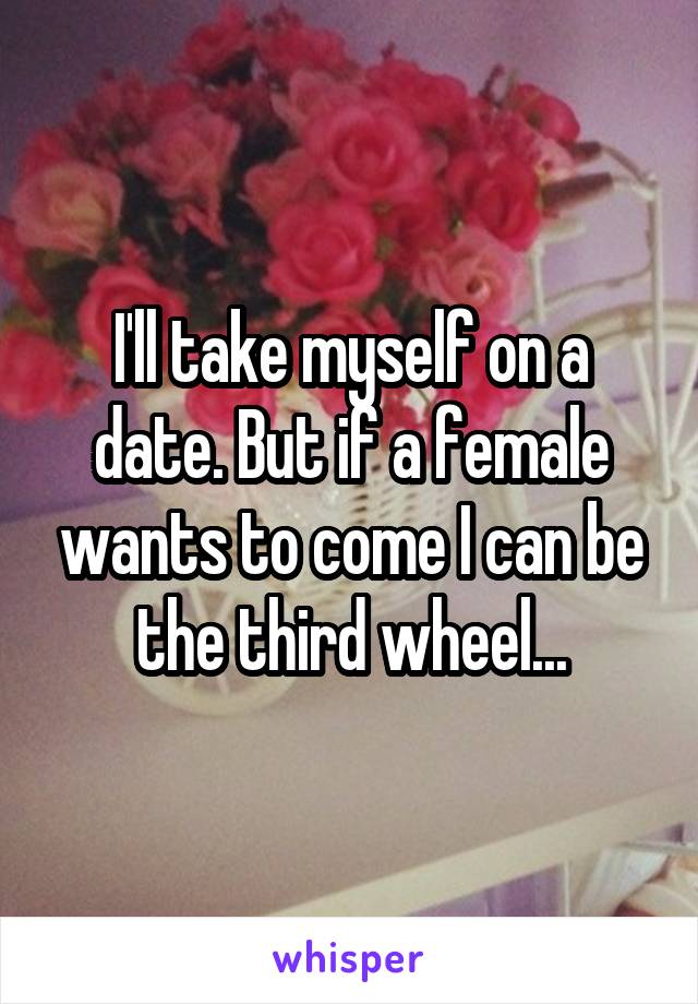 I'll take myself on a date. But if a female wants to come I can be the third wheel...