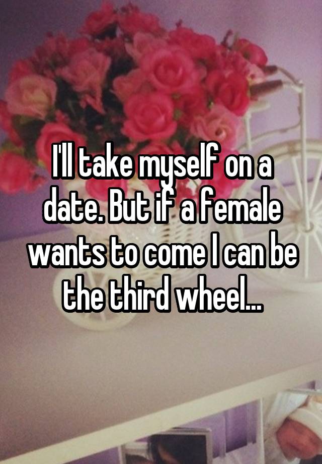 I'll take myself on a date. But if a female wants to come I can be the third wheel...