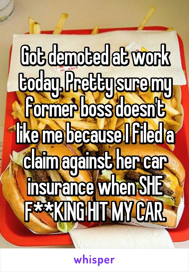 Got demoted at work today. Pretty sure my former boss doesn't like me because I filed a claim against her car insurance when SHE F**KING HIT MY CAR.