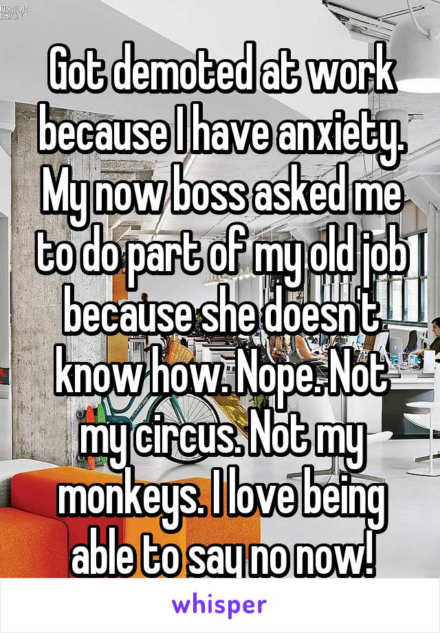 Got demoted at work because I have anxiety. My now boss asked me to do part of my old job because she doesn't know how. Nope. Not my circus. Not my monkeys. I love being able to say no now!
