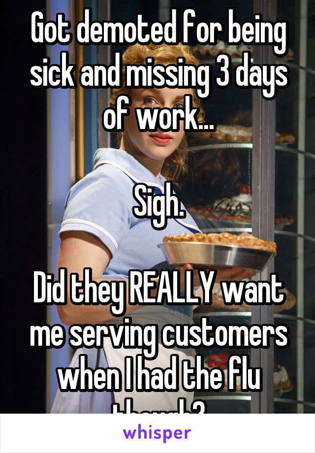 Got demoted for being sick and missing 3 days of work...

Sigh.

Did they REALLY want me serving customers when I had the flu though?