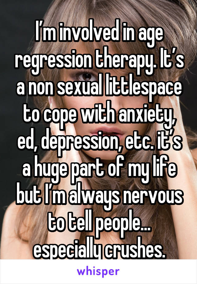 I’m involved in age regression therapy. It’s a non sexual littlespace to cope with anxiety, ed, depression, etc. it’s a huge part of my life but I’m always nervous to tell people... especially crushes.