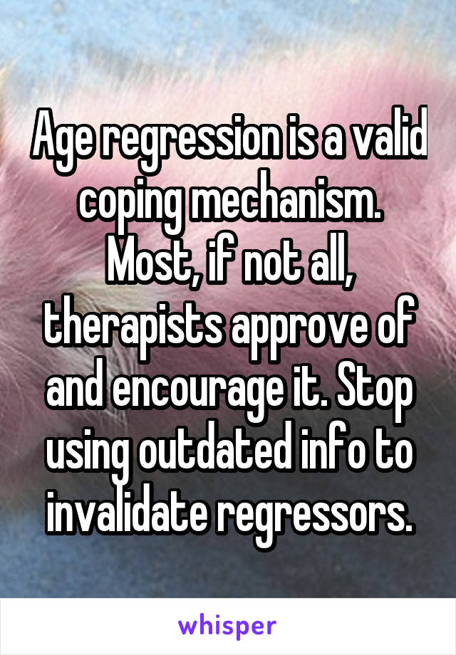 Age regression is a valid coping mechanism. Most, if not all, therapists approve of and encourage it. Stop using outdated info to invalidate regressors.