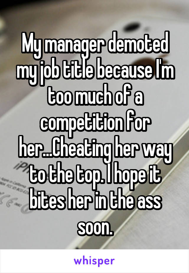 My manager demoted my job title because I'm too much of a competition for her...Cheating her way to the top. I hope it bites her in the ass soon.