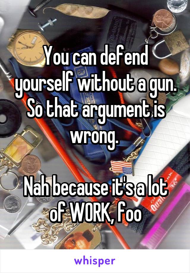 You can defend yourself without a gun. So that argument is wrong. 

Nah because it's a lot of WORK, foo