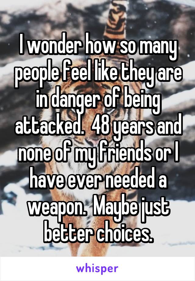 I wonder how so many people feel like they are in danger of being attacked.  48 years and none of my friends or I have ever needed a weapon.  Maybe just better choices.