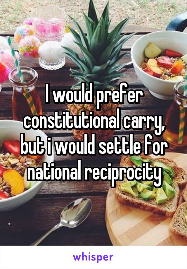 I would prefer constitutional carry, but i would settle for national reciprocity