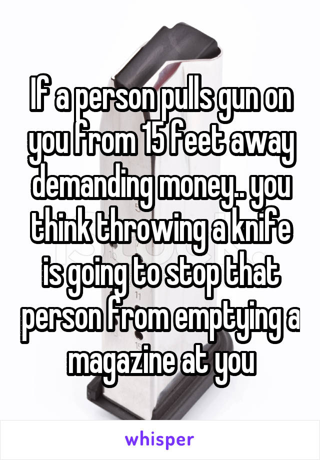 If a person pulls gun on you from 15 feet away demanding money.. you think throwing a knife is going to stop that person from emptying a magazine at you