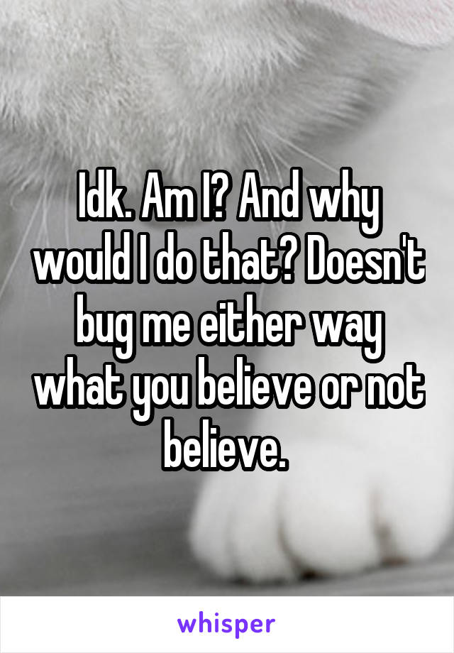 Idk. Am I? And why would I do that? Doesn't bug me either way what you believe or not believe. 