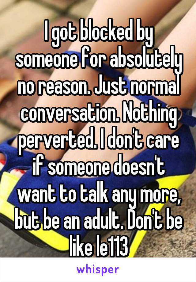 I got blocked by someone for absolutely no reason. Just normal conversation. Nothing perverted. I don't care if someone doesn't want to talk any more, but be an adult. Don't be like le113