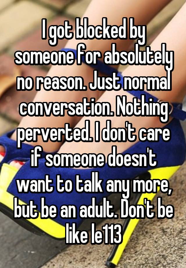 I got blocked by someone for absolutely no reason. Just normal conversation. Nothing perverted. I don't care if someone doesn't want to talk any more, but be an adult. Don't be like le113