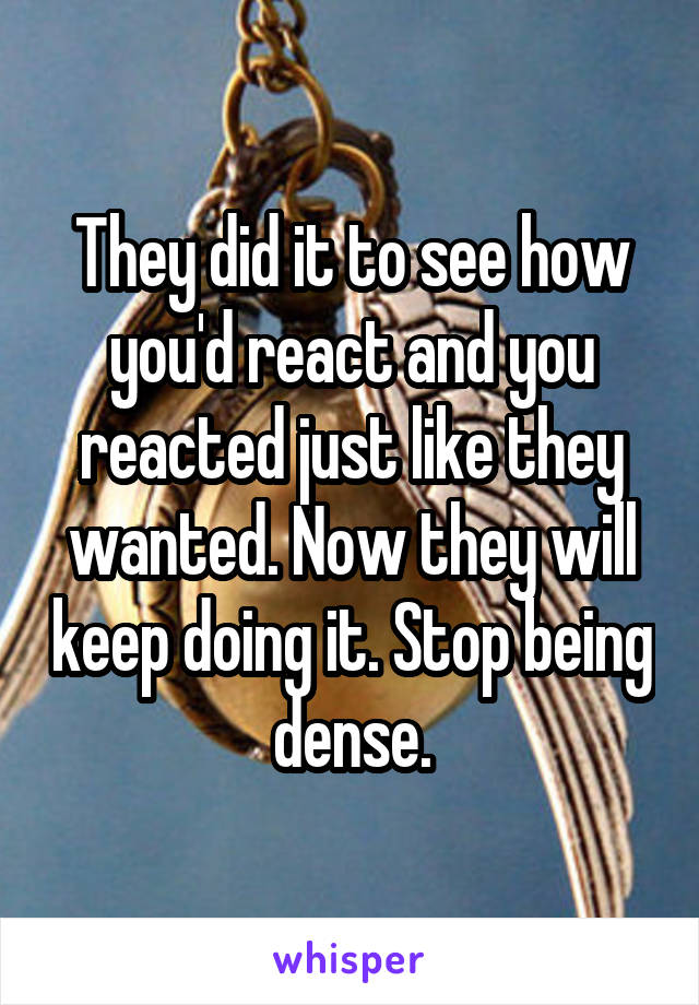 They did it to see how you'd react and you reacted just like they wanted. Now they will keep doing it. Stop being dense.