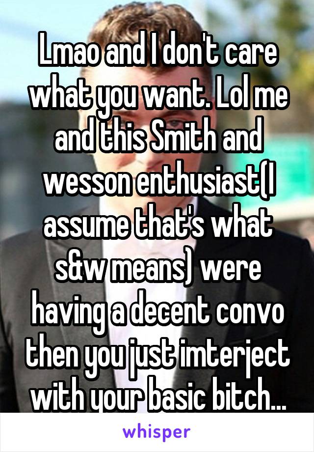 Lmao and I don't care what you want. Lol me and this Smith and wesson enthusiast(I assume that's what s&w means) were having a decent convo then you just imterject with your basic bitch...